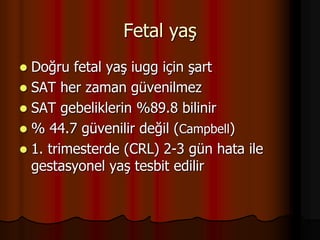 Fetal yaş
 Doğru fetal yaş iugg için şart
 SAT her zaman güvenilmez
 SAT gebeliklerin %89.8 bilinir
 % 44.7 güvenilir değil (Campbell)
 1. trimesterde (CRL) 2-3 gün hata ile
gestasyonel yaş tesbit edilir
 