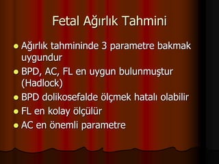 Fetal Ağırlık Tahmini
 Ağırlık tahmininde 3 parametre bakmak
uygundur
 BPD, AC, FL en uygun bulunmuştur
(Hadlock)
 BPD dolikosefalde ölçmek hatalı olabilir
 FL en kolay ölçülür
 AC en önemli parametre
 