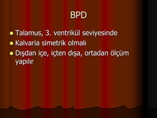 BPD
 Talamus, 3. ventrikül seviyesinde
 Kalvaria simetrik olmalı
 Dışdan içe, içten dışa, ortadan ölçüm
yapılır
 
