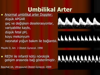 Umbilikal Arter
 Anormal umbilikal arter Doppler:
düşük APGAR
geç ve değişken deselerasyonlar,
variyabilite kaybı,
düşük fetal pH,
koyu mekonyum
neonatal yoğun bakım ile bağlantılı.
Maulik D, Am J Obstet Gynecol. 1990
 REDV ile infantil kötü nörolojik
gelişim arasında bağ gösterilmiştir.
Baschat AA, Ultrasound Obstet Gynecol. 2009
 
