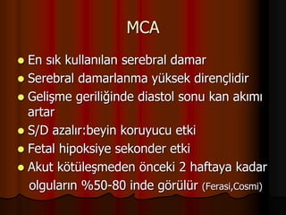 MCA
 En sık kullanılan serebral damar
 Serebral damarlanma yüksek dirençlidir
 Gelişme geriliğinde diastol sonu kan akımı
artar
 S/D azalır:beyin koruyucu etki
 Fetal hipoksiye sekonder etki
 Akut kötüleşmeden önceki 2 haftaya kadar
olguların %50-80 inde görülür (Ferasi,Cosmi)
 