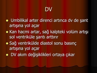 DV
 Umbilikal arter direnci artınca dv de şant
artışına yol açar
 Kan hacmi artar, sağ kalpteki volüm artışı
sol ventriküle şantı arttırır
 Sağ ventrikülde diastol sonu basınç
artışına yol açar
 DV akım değişiklikleri ortaya çıkar
 