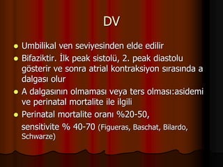 DV
 Umbilikal ven seviyesinden elde edilir
 Bifaziktir. İlk peak sistolü, 2. peak diastolu
gösterir ve sonra atrial kontraksiyon sırasında a
dalgası olur
 A dalgasının olmaması veya ters olması:asidemi
ve perinatal mortalite ile ilgili
 Perinatal mortalite oranı %20-50,
sensitivite % 40-70 (Figueras, Baschat, Bilardo,
Schwarze)
 