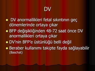 DV
 DV anormallikleri fetal sıkıntının geç
dönemlerinde ortaya çıkar
 BFP değişikliğinden 48-72 saat önce DV
anormallikleri ortaya çıkar
 DV’nin BFP’e üstünlüğü belli değil
 Beraber kullanımı takipte fayda sağlayabilir
(Baschat)
 