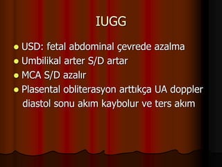 IUGG
 USD: fetal abdominal çevrede azalma
 Umbilikal arter S/D artar
 MCA S/D azalır
 Plasental obliterasyon arttıkça UA doppler
diastol sonu akım kaybolur ve ters akım
 