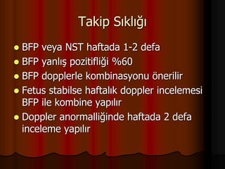Takip Sıklığı
 BFP veya NST haftada 1-2 defa
 BFP yanlış pozitifliği %60
 BFP dopplerle kombinasyonu önerilir
 Fetus stabilse haftalık doppler incelemesi
BFP ile kombine yapılır
 Doppler anormalliğinde haftada 2 defa
inceleme yapılır
 
