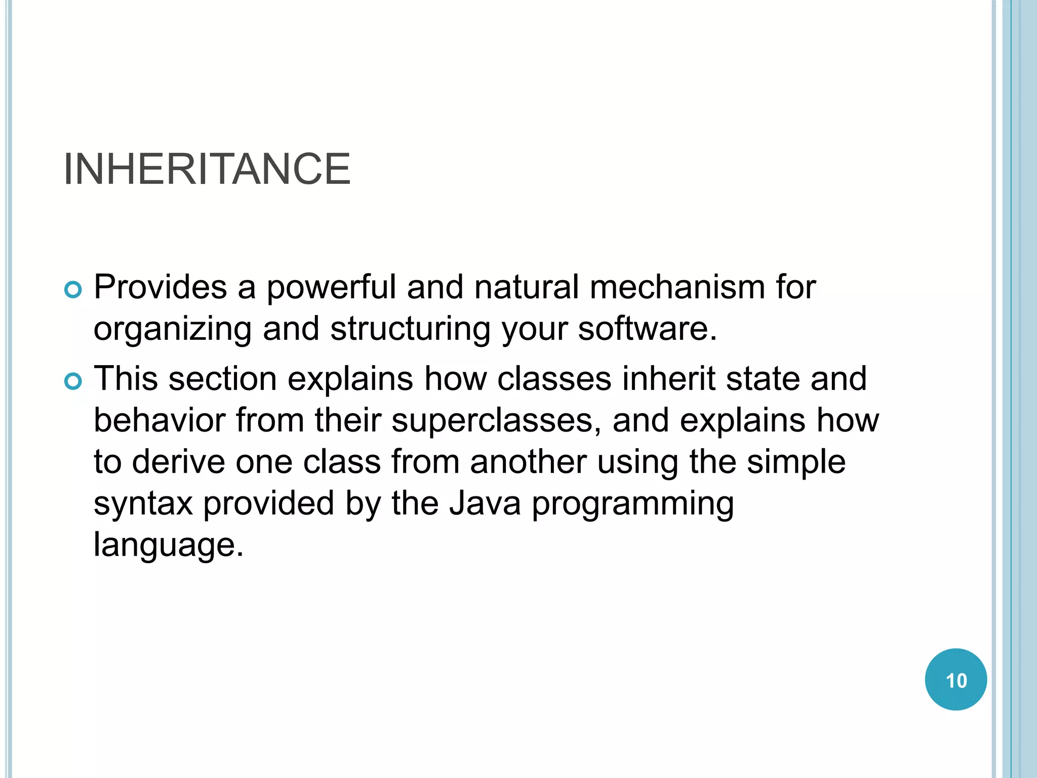 INHERITANCE
 Provides a powerful and natural mechanism for
organizing and structuring your software.
 This section explains how classes inherit state and
behavior from their superclasses, and explains how
to derive one class from another using the simple
syntax provided by the Java programming
language.
10
 