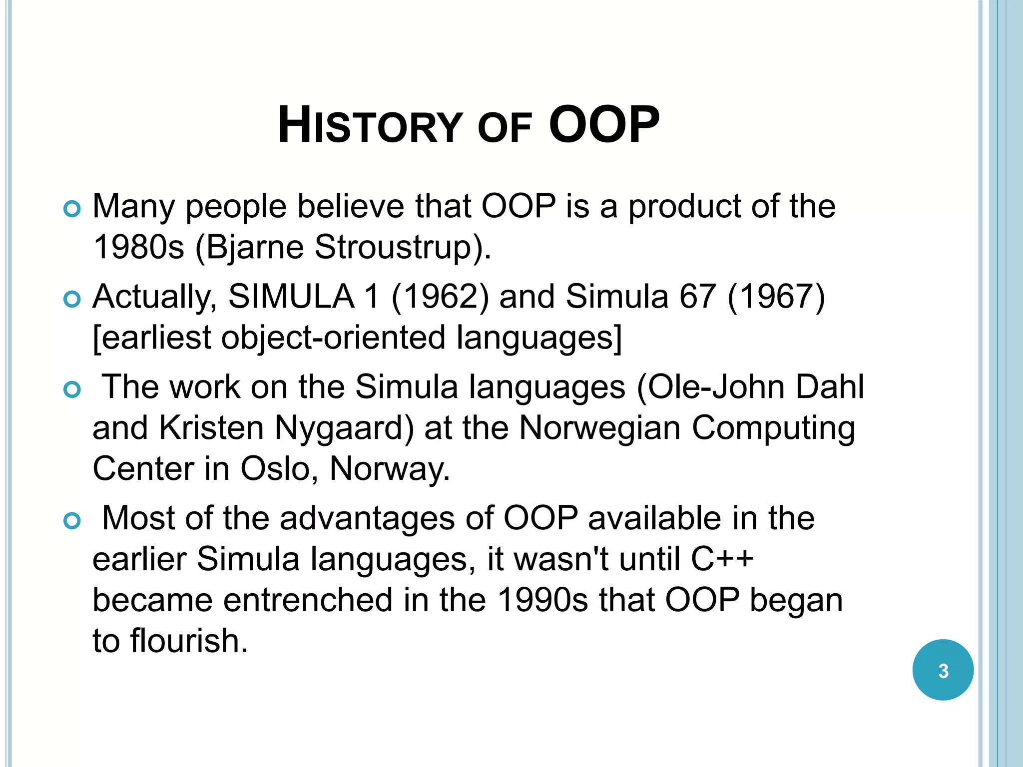 HISTORY OF OOP
 Many people believe that OOP is a product of the
1980s (Bjarne Stroustrup).
 Actually, SIMULA 1 (1962) and Simula 67 (1967)
[earliest object-oriented languages]
 The work on the Simula languages (Ole-John Dahl
and Kristen Nygaard) at the Norwegian Computing
Center in Oslo, Norway.
 Most of the advantages of OOP available in the
earlier Simula languages, it wasn't until C++
became entrenched in the 1990s that OOP began
to flourish.
3
 