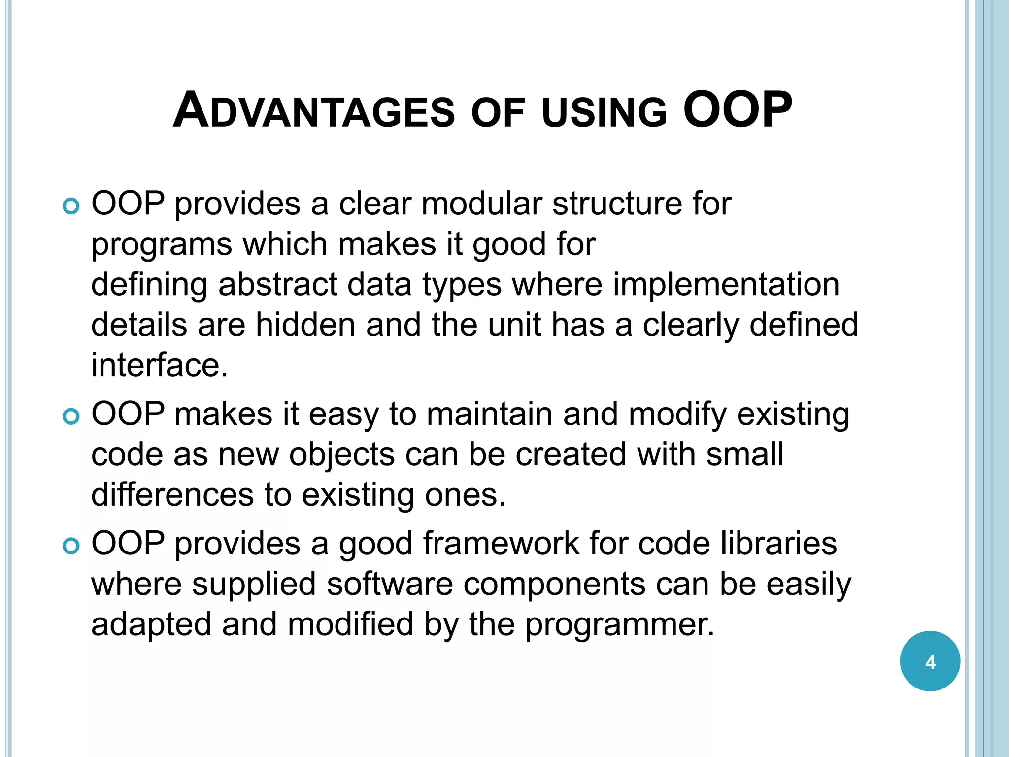 ADVANTAGES OF USING OOP
 OOP provides a clear modular structure for
programs which makes it good for
defining abstract data types where implementation
details are hidden and the unit has a clearly defined
interface.
 OOP makes it easy to maintain and modify existing
code as new objects can be created with small
differences to existing ones.
 OOP provides a good framework for code libraries
where supplied software components can be easily
adapted and modified by the programmer.
4
 