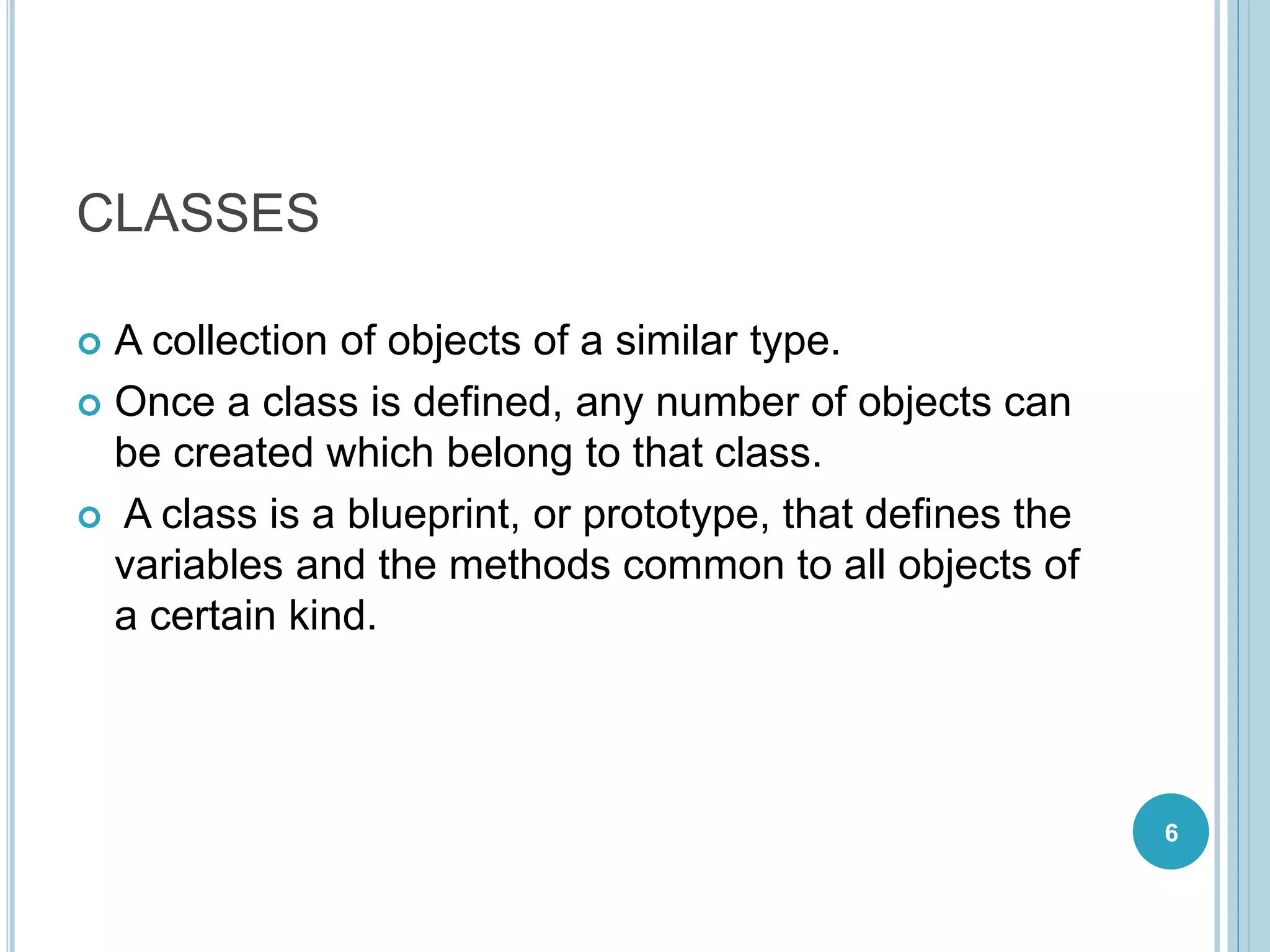 CLASSES
 A collection of objects of a similar type.
 Once a class is defined, any number of objects can
be created which belong to that class.
 A class is a blueprint, or prototype, that defines the
variables and the methods common to all objects of
a certain kind.
6
 