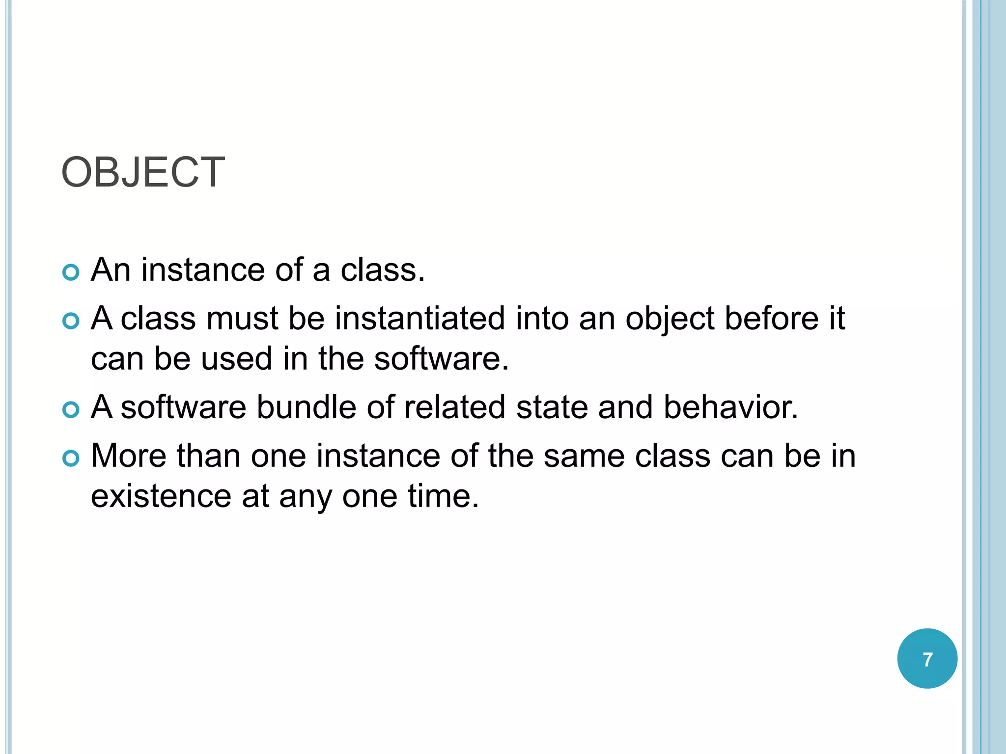 OBJECT
 An instance of a class.
 A class must be instantiated into an object before it
can be used in the software.
 A software bundle of related state and behavior.
 More than one instance of the same class can be in
existence at any one time.
7
 