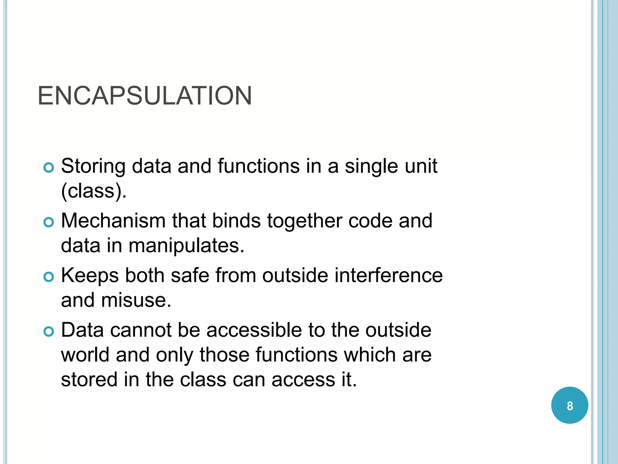 ENCAPSULATION
 Storing data and functions in a single unit
(class).
 Mechanism that binds together code and
data in manipulates.
 Keeps both safe from outside interference
and misuse.
 Data cannot be accessible to the outside
world and only those functions which are
stored in the class can access it.
8
 