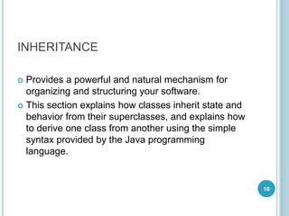 INHERITANCE
 Provides a powerful and natural mechanism for
organizing and structuring your software.
 This section explains how classes inherit state and
behavior from their superclasses, and explains how
to derive one class from another using the simple
syntax provided by the Java programming
language.
10
 