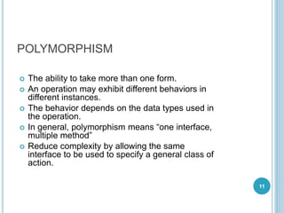 POLYMORPHISM
 The ability to take more than one form.
 An operation may exhibit different behaviors in
different instances.
 The behavior depends on the data types used in
the operation.
 In general, polymorphism means “one interface,
multiple method”
 Reduce complexity by allowing the same
interface to be used to specify a general class of
action.
11
 