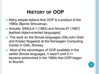 HISTORY OF OOP
 Many people believe that OOP is a product of the
1980s (Bjarne Stroustrup).
 Actually, SIMULA 1 (1962) and Simula 67 (1967)
[earliest object-oriented languages]
 The work on the Simula languages (Ole-John Dahl
and Kristen Nygaard) at the Norwegian Computing
Center in Oslo, Norway.
 Most of the advantages of OOP available in the
earlier Simula languages, it wasn't until C++
became entrenched in the 1990s that OOP began
to flourish.
3
 