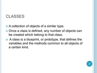 CLASSES
 A collection of objects of a similar type.
 Once a class is defined, any number of objects can
be created which belong to that class.
 A class is a blueprint, or prototype, that defines the
variables and the methods common to all objects of
a certain kind.
6
 