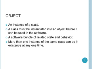 OBJECT
 An instance of a class.
 A class must be instantiated into an object before it
can be used in the software.
 A software bundle of related state and behavior.
 More than one instance of the same class can be in
existence at any one time.
7
 