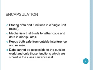 ENCAPSULATION
 Storing data and functions in a single unit
(class).
 Mechanism that binds together code and
data in manipulates.
 Keeps both safe from outside interference
and misuse.
 Data cannot be accessible to the outside
world and only those functions which are
stored in the class can access it.
8
 