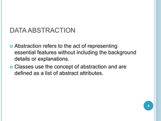 DATA ABSTRACTION
 Abstraction refers to the act of representing
essential features without including the background
details or explanations.
 Classes use the concept of abstraction and are
defined as a list of abstract attributes.
9
 