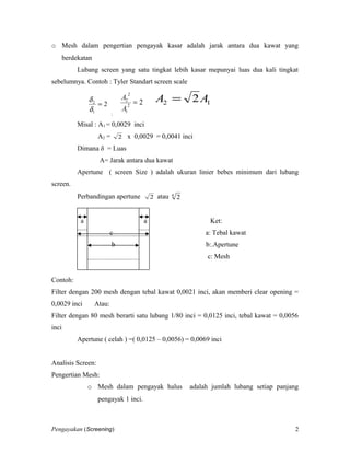 o Mesh dalam pengertian pengayak kasar adalah jarak antara dua kawat yang
berdekatan
Lubang screen yang satu tingkat lebih kasar mepunyai luas dua kali tingkat
sebelumnya. Contoh : Tyler Standart screen scale
2
1
2
=
δ
δ
;
22
1
2
2
=
A
A
12 2AA =
Misal : A1 = 0,0029 inci
A2 = 2 x 0,0029 = 0,0041 inci
Dimana δ = Luas
A= Jarak antara dua kawat
Apertune ( screen Size ) adalah ukuran linier bebes minimum dari lubang
screen.
Perbandingan apertune 2 atau 4
2
a a Ket:
c a: Tebal kawat
b b:.Apertune
c: Mesh
Contoh:
Filter dengan 200 mesh dengan tebal kawat 0,0021 inci, akan memberi clear opening =
0,0029 inci Atau:
Filter dengan 80 mesh berarti satu lubang 1/80 inci = 0,0125 inci, tebal kawat = 0,0056
inci
Apertune ( celah ) =( 0,0125 – 0,0056) = 0,0069 inci
Analisis Screen:
Pengertian Mesh:
o Mesh dalam pengayak halus adalah jumlah lubang setiap panjang
pengayak 1 inci.
Pengayakan (Screening) 2
 
