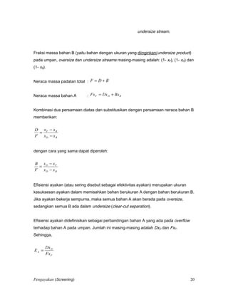 undersize stream.
Fraksi massa bahan B (yaitu bahan dengan ukuran yang diinginkan/undersize product)
pada umpan, oversize dan undersize streams masing-masing adalah: (1- xF), (1- xD) dan
(1- xB).
Neraca massa padatan total : BDF +=
Neraca massa bahan A : BDF BxDxFx +=
Kombinasi dua persamaan diatas dan substitusikan dengan persamaan neraca bahan B
memberikan:
BD
BF
xx
xx
F
D
−
−
=
dengan cara yang sama dapat diperoleh:
BD
FD
xx
xx
F
B
−
−
=
Efisiensi ayakan (atau sering disebut sebagai efektivitas ayakan) merupakan ukuran
kesuksesan ayakan dalam memisahkan bahan berukuran A dengan bahan berukuran B.
Jika ayakan bekerja sempurna, maka semua bahan A akan berada pada oversize,
sedangkan semua B ada dalam undersize (clear-cut separation).
Efisiensi ayakan didefinisikan sebagai perbandingan bahan A yang ada pada overflow
terhadap bahan A pada umpan. Jumlah ini masing-masing adalah DxD dan FxF.
Sehingga,
F
D
A
Fx
Dx
E =
Pengayakan (Screening) 20
 
