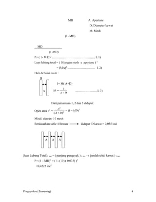 MD A: Apertune
D: Diameter kawat
M: Mesh
(1- MD)
MD
(1-MD)
P= ( 1- M D)2
…………………………………… I. 1)
Luas lubang total = ( Bilangan mesh x apertune ) 2
= (MA)2
……………………… I. 2)
Dari definisi mesh :
D
1= M( A+D)
A
DA
M
+
=
1
………………… I. 3)
Dari persamaan 1, 2 dan 3 didapat:
Open area
2
2
2
)1(
)(
MD
DA
A
P −=
+
=
Misal: ukuran 10 mesh
Berdasarkan table 4 Brown didapat D kawat = 0,035 inci
A A A
(luas Lubang Total)1 inci = ( panjang pengayak ) 1 inci – ( jumlah tebal kawat ) 1 inci
P= (1 – MD)2
= ( 1- (10) ( 0,035) )2
=0,4225 inc2
Pengayakan (Screening) 4
 