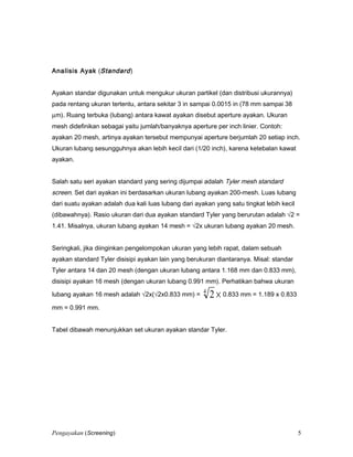 Analisis Ayak (Standard)
Ayakan standar digunakan untuk mengukur ukuran partikel (dan distribusi ukurannya)
pada rentang ukuran tertentu, antara sekitar 3 in sampai 0.0015 in (78 mm sampai 38
µm). Ruang terbuka (lubang) antara kawat ayakan disebut aperture ayakan. Ukuran
mesh didefinikan sebagai yaitu jumlah/banyaknya aperture per inch linier. Contoh:
ayakan 20 mesh, artinya ayakan tersebut mempunyai aperture berjumlah 20 setiap inch.
Ukuran lubang sesungguhnya akan lebih kecil dari (1/20 inch), karena ketebalan kawat
ayakan.
Salah satu seri ayakan standard yang sering dijumpai adalah Tyler mesh standard
screen. Set dari ayakan ini berdasarkan ukuran lubang ayakan 200-mesh. Luas lubang
dari suatu ayakan adalah dua kali luas lubang dari ayakan yang satu tingkat lebih kecil
(dibawahnya). Rasio ukuran dari dua ayakan standard Tyler yang berurutan adalah √2 =
1.41. Misalnya, ukuran lubang ayakan 14 mesh = √2x ukuran lubang ayakan 20 mesh.
Seringkali, jika diinginkan pengelompokan ukuran yang lebih rapat, dalam sebuah
ayakan standard Tyler disisipi ayakan lain yang berukuran diantaranya. Misal: standar
Tyler antara 14 dan 20 mesh (dengan ukuran lubang antara 1.168 mm dan 0.833 mm),
disisipi ayakan 16 mesh (dengan ukuran lubang 0.991 mm). Perhatikan bahwa ukuran
lubang ayakan 16 mesh adalah √2x(√2x0.833 mm) = ×4
2 0.833 mm = 1.189 x 0.833
mm = 0.991 mm.
Tabel dibawah menunjukkan set ukuran ayakan standar Tyler.
Pengayakan (Screening) 5
 