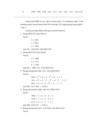 9 1010 1100 1100 1101 1111 1111 1111 1111 1111 1110 
Semua kode BCD di atas yakni di dalam tabel 2.2 mempunyai radiks 2 dan 
bertanda positif, kecuali dalam kode 8421 dan kode 7421 angka paling kanan adalah - 
1 dan -2. 
Lebih jelas dapat dilihat beberapa contoh di bawah ini. 
1. Berapa BCD 7421 dari (538)10? 
Jawab : 
5 = 0101 
3 = 0011 
8 = 1001 
Jadi 538 = 0101 0011 1001 BCD 7421 
2. Berapa BCD 4221 dari (496)10? 
Jawab : 
4 = 1000 
9 = 1111 
6 = 1100 
Jadi 496 = 1000 1111 1100 BCD 4221 
3. Berapa desimal dari 1001 1011 0101 BCD 8421? 
Jawab : 
1001 = 23 + 0 + 0 - 20 = 8 - 1 = 7 
1011 = 23 + 0 - 21 - 20 = 8 - 2 - 1 = 5 
0101 = 0 + 22 - 0 - 20 = 4 - 1 = 3 
Jadi 1001 1011 0101 = (753)10 
4. Berapa desimal dari 1000 1010 0111 BCD 7421? 
Jawab : 
1000 = 7 + 0 - 0 - 0 = 7 
1010 = 7 + 0 - 2 - 0 = 5 
0111 = 0 + 4 - 2 - 1 = 1 
Jadi 1000 1010 0111 = (751)10 
5. Berapa desimal dari 1011 1110 0100 1100 BCD 2421? 
Jawab : 
 