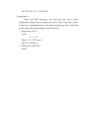 Jadi 1100 0101 1111 = 649 desimal 
2.3 Kode Ekses - 3 
Selain kode BCD sebelumnya, kita kenal juga kode ekses-3. Untuk 
mengkodekan bilangan desimal menjadi kode ekses-3, maka setiap angka desimal 
tersebut harus ditambahkan dengan 3 lalu diubah menjadi bentuk biner. Untuk lebih 
jelasnya dapat dilihat seperti beberapa contoh di bawah ini. 
1. Berapa ekses-3 dari 7? 
Jawab : 
7 + 3 = 10 
Berarti : 10 = 1010 ekses-3 
Jadi (7)10 = (1010)ekses-3 
2. Berapa ekses-3 dari (25)10? 
Jawab : 
 