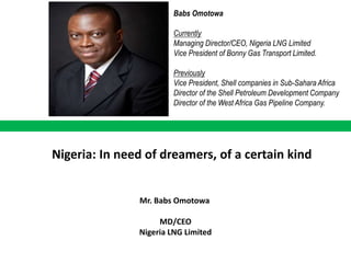 Babs Omotowa
Currently
Managing Director/CEO, Nigeria LNG Limited
Vice President of Bonny Gas Transport Limited.
Previously
Vice President, Shell companies in Sub-Sahara Africa
Director of the Shell Petroleum Development Company
Director of the West Africa Gas Pipeline Company.

Nigeria: In need of dreamers, of a certain kind

Mr. Babs Omotowa

MD/CEO
Nigeria LNG Limited

 