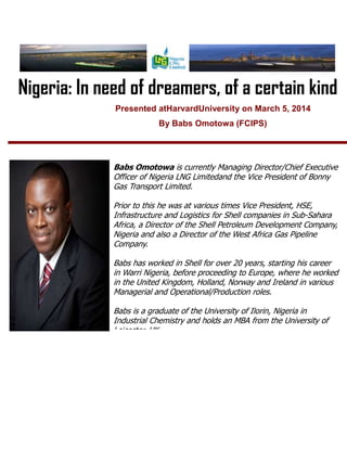 Nigeria: In need of dreamers, of a certain kind
Presented atHarvardUniversity on March 5, 2014
By Babs Omotowa (FCIPS)

Babs Omotowa is currently Managing Director/Chief Executive
Officer of Nigeria LNG Limitedand the Vice President of Bonny
Gas Transport Limited.
Prior to this he was at various times Vice President, HSE,
Infrastructure and Logistics for Shell companies in Sub-Sahara
Africa, a Director of the Shell Petroleum Development Company,
Nigeria and also a Director of the West Africa Gas Pipeline
Company.
Babs has worked in Shell for over 20 years, starting his career
in Warri Nigeria, before proceeding to Europe, where he worked
in the United Kingdom, Holland, Norway and Ireland in various
Managerial and Operational/Production roles.
Babs is a graduate of the University of Ilorin, Nigeria in
Industrial Chemistry and holds an MBA from the University of
Leicester, UK.

 
