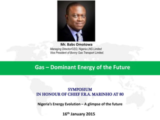 Gas – Dominant Energy of the Future
Mr. Babs Omotowa
16th January 2015
Managing Director/CEO, Nigeria LNG Limited
Vice President of Bonny Gas Transport Limited.
SYMPOSIUM
IN HONOUR OF CHIEF F.R.A. MARINHO AT 80
Nigeria’s Energy Evolution – A glimpse of the future
 