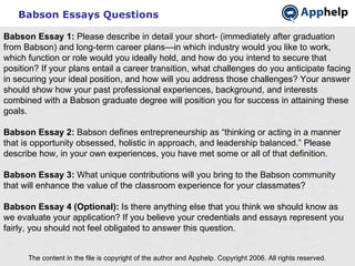 Babson Essays Questions The content in the file is copyright of the author and Apphelp. Copyright 2006. All rights reserved.  Babson Essay 1:  Please describe in detail your short- (immediately after graduation from Babson) and long-term career plans—in which industry would you like to work, which function or role would you ideally hold, and how do you intend to secure that position? If your plans entail a career transition, what challenges do you anticipate facing in securing your ideal position, and how will you address those challenges? Your answer should show how your past professional experiences, background, and interests combined with a Babson graduate degree will position you for success in attaining these goals.   Babson Essay 2:  Babson defines entrepreneurship as “thinking or acting in a manner that is opportunity obsessed, holistic in approach, and leadership balanced.” Please describe how, in your own experiences, you have met some or all of that definition.   Babson Essay 3:  What unique contributions will you bring to the Babson community that will enhance the value of the classroom experience for your classmates?   Babson Essay 4 (Optional):  Is there anything else that you think we should know as we evaluate your application? If you believe your credentials and essays represent you fairly, you should not feel obligated to answer this question. 