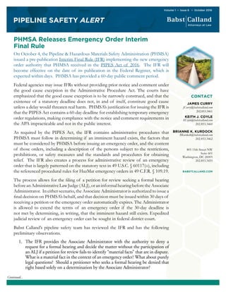 PIPELINE SAFETY ALERT
Volume 1 • Issue 6 • October 2016
Continued...
PHMSA Releases Emergency Order Interim
Final Rule
On October 4, the Pipeline & Hazardous Materials Safety Administration (PHMSA)
issued a pre-publication Interim Final Rule (IFR) implementing the new emergency
order authority that PHMSA received in the PIPES Act of 2016. The IFR will
become effective on the date of its publication in the Federal Register, which is
expected within days. PHMSA has provided a 60-day public comment period.
Federal agencies may issue IFRs without providing prior notice and comment under
the good cause exception in the Administrative Procedure Act. The courts have
emphasized that the good cause exception is to be narrowly construed, and that the
existence of a statutory deadline does not, in and of itself, constitute good cause
unless a delay would threaten real harm. PHMSA’s justification for issuing the IFR is
that the PIPES Act contains a 60-day deadline for establishing temporary emergency
order regulations, making compliance with the notice and comment requirements in
the APA impracticable and not in the public interest.
As required by the PIPES Act, the IFR contains administrative procedures that
PHMSA must follow in determining if an imminent hazard exists, the factors that
must be considered by PHMSA before issuing an emergency order, and the content
of those orders, including a description of the persons subject to the restrictions,
prohibitions, or safety measures and the standards and procedures for obtaining
relief. The IFR also creates a process for administrative review of an emergency
order that is largely patterned on the statutory text in 49 U.S.C. § 60117(o), including
the referenced procedural rules for HazMat emergency orders in 49 C.F.R. § 109.19.
The process allows for the filing of a petition for review seeking a formal hearing
beforeanAdministrativeLawJudge(ALJ),oraninformalhearingbeforetheAssociate
Administrator. In either scenario, the Associate Administrator is authorized to issue a
final decision on PHMSA’s behalf, and that decision must be issued within 30 days of
receiving a petition or the emergency order automatically expires. The Administrator
is allowed to extend the terms of an emergency order if the 30-day deadline is
not met by determining, in writing, that the imminent hazard still exists. Expedited
judicial review of an emergency order can be sought in federal district court.
Babst Calland’s pipeline safety team has reviewed the IFR and has the following
preliminary observations.
1.	 The IFR provides the Associate Administrator with the authority to deny a
request for a formal hearing and decide the matter without the participation of
an ALJ if a petition for review fails to identify “material facts” that are in dispute.
What is a material fact in the context of an emergency order? What about purely
legal questions? Should a petitioner who seeks a formal hearing be denied that
right based solely on a determination by the Associate Administrator?
CONTACT
JAMES CURRY
JCurry@babstcalland.com
202.853.3461
KEITH J. COYLE
KCoyle@babstcalland.com
202.853.3460
BRIANNE K. KURDOCK
BKurdock@babstcalland.com
202.853.3462
805 15th Street NW
Suite 601
Washington, DC 20005
202.853.3455
BABSTCALLAND.COM
 