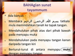 BAHAgian sunat
                 tayammum
q
     Ada banyak :
1)   Membaca ‫ بسمم ام الرحممن الرحيم‬tatkala
     mula memindahkan tanah ke tapak tangan.
2)   Mendahulukan pihak atas dari pihak bawah
     pada menyapu muka
3)   Mendahulukan pada menyapu tangan kanan
     daripada tangan kiri
4)   Berturut-turut di antara menyapu muka
     dengan menyapu tangan
 