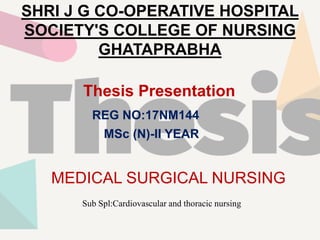 SHRI J G CO-OPERATIVE HOSPITAL
SOCIETY'S COLLEGE OF NURSING
GHATAPRABHA
Thesis Presentation
REG NO:17NM144
MSc (N)-II YEAR
MEDICAL SURGICAL NURSING
Sub Spl:Cardiovascular and thoracic nursing
 