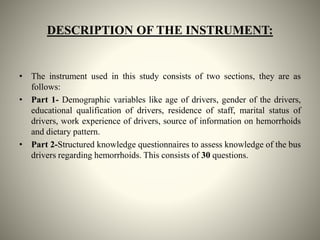 DESCRIPTION OF THE INSTRUMENT:
• The instrument used in this study consists of two sections, they are as
follows:
• Part 1- Demographic variables like age of drivers, gender of the drivers,
educational qualification of drivers, residence of staff, marital status of
drivers, work experience of drivers, source of information on hemorrhoids
and dietary pattern.
• Part 2-Structured knowledge questionnaires to assess knowledge of the bus
drivers regarding hemorrhoids. This consists of 30 questions.
 