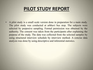 PILOT STUDY REPORT
• A pilot study is a small scale version done in preparation for a main study.
The pilot study was conducted at arbhavi bus stop. The subjects were
selected by purposive sampling. Formal permission was obtained by the
authority. The consent was taken from the participants after explaining the
purpose of the study. The data was collected from the selected samples by
using structured interview schedule by interview method. A concise data
analysis was done by using descriptive and inferential statistics.
 
