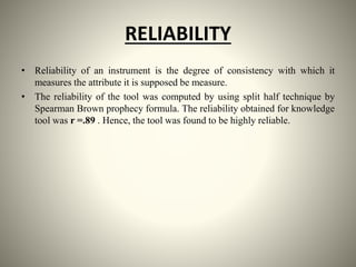 RELIABILITY
• Reliability of an instrument is the degree of consistency with which it
measures the attribute it is supposed be measure.
• The reliability of the tool was computed by using split half technique by
Spearman Brown prophecy formula. The reliability obtained for knowledge
tool was r =.89 . Hence, the tool was found to be highly reliable.
 