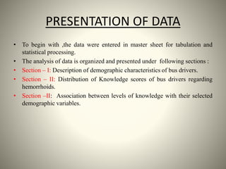 PRESENTATION OF DATA
• To begin with ,the data were entered in master sheet for tabulation and
statistical processing.
• The analysis of data is organized and presented under following sections :
• Section – I: Description of demographic characteristics of bus drivers.
• Section – II: Distribution of Knowledge scores of bus drivers regarding
hemorrhoids.
• Section –II: Association between levels of knowledge with their selected
demographic variables.
 