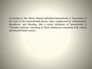 According to The Merck Manual definition hemorrhoids is Varicosities of
the veins of the hemorrhoidal plexus, often complicated by inflammation,
thrombosis, and bleeding. But a recent definition of hemorrhoids is
“Vascular cushions, consisting of thick submucosa containing both venous
and arterial blood vessels.7
 