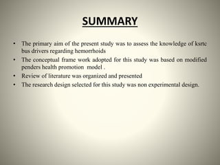 SUMMARY
• The primary aim of the present study was to assess the knowledge of ksrtc
bus drivers regarding hemorrhoids
• The conceptual frame work adopted for this study was based on modified
penders health promotion model .
• Review of literature was organized and presented
• The research design selected for this study was non experimental design.
 