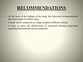 RECOMMENDATIONS
• On the basis of the findings of the study, the following recommendations
have been made for further study.
• A study can be conducted on a larger sample in different settings.
• A study to assess the effectiveness of structured teaching programme
regarding Haemorrhoids can be conducted.
 