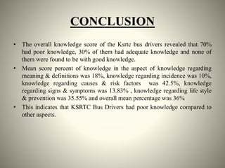 CONCLUSION
• The overall knowledge score of the Ksrtc bus drivers revealed that 70%
had poor knowledge, 30% of them had adequate knowledge and none of
them were found to be with good knowledge.
• Mean score percent of knowledge in the aspect of knowledge regarding
meaning & definitions was 18%, knowledge regarding incidence was 10%,
knowledge regarding causes & risk factors was 42.5%, knowledge
regarding signs & symptoms was 13.83% , knowledge regarding life style
& prevention was 35.55% and overall mean percentage was 36%
• This indicates that KSRTC Bus Drivers had poor knowledge compared to
other aspects.
 