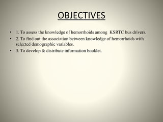 OBJECTIVES
• 1. To assess the knowledge of hemorrhoids among KSRTC bus drivers.
• 2. To find out the association between knowledge of hemorrhoids with
selected demographic variables.
• 3. To develop & distribute information booklet.
 