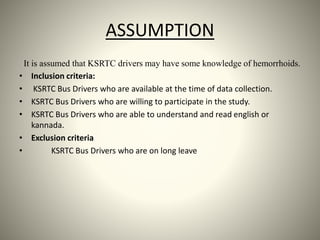 ASSUMPTION
It is assumed that KSRTC drivers may have some knowledge of hemorrhoids.
• Inclusion criteria:
• KSRTC Bus Drivers who are available at the time of data collection.
• KSRTC Bus Drivers who are willing to participate in the study.
• KSRTC Bus Drivers who are able to understand and read english or
kannada.
• Exclusion criteria
• KSRTC Bus Drivers who are on long leave
 