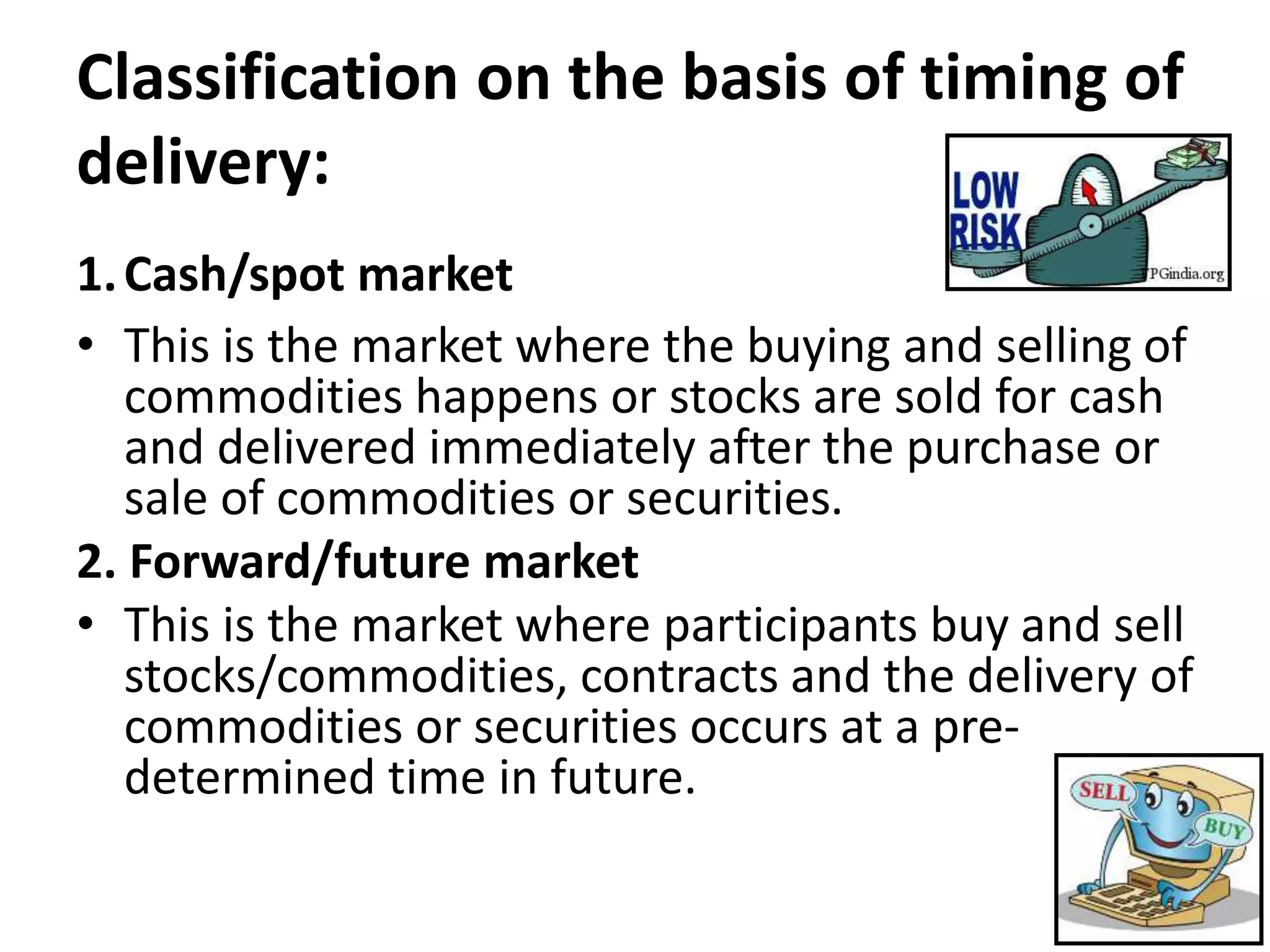 Classification on the basis of timing of
delivery:
1.Cash/spot market
• This is the market where the buying and selling of
commodities happens or stocks are sold for cash
and delivered immediately after the purchase or
sale of commodities or securities.
2. Forward/future market
• This is the market where participants buy and sell
stocks/commodities, contracts and the delivery of
commodities or securities occurs at a pre-
determined time in future.
 