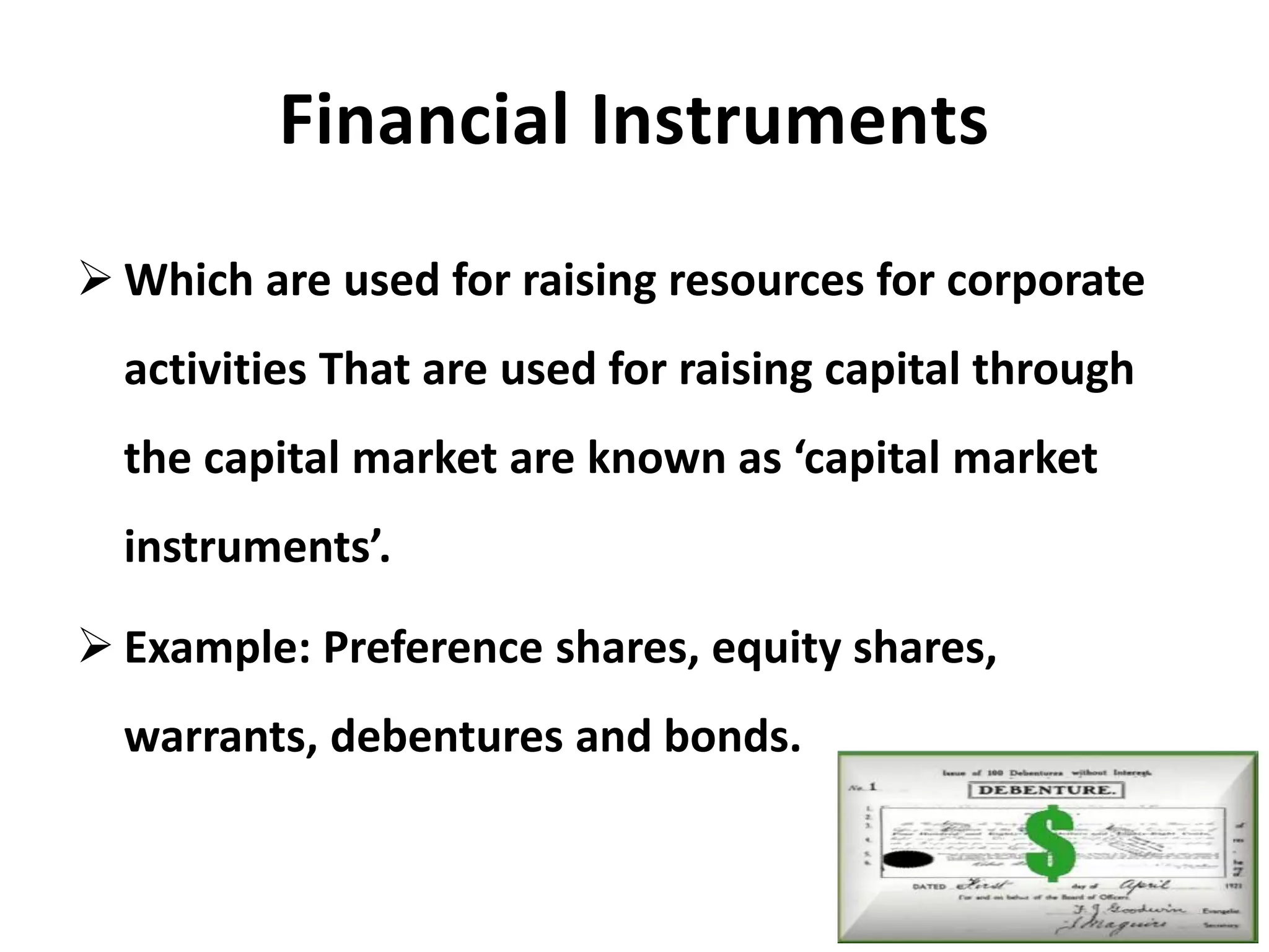 Financial Instruments
 Which are used for raising resources for corporate
activities That are used for raising capital through
the capital market are known as ‘capital market
instruments’.
 Example: Preference shares, equity shares,
warrants, debentures and bonds.
 