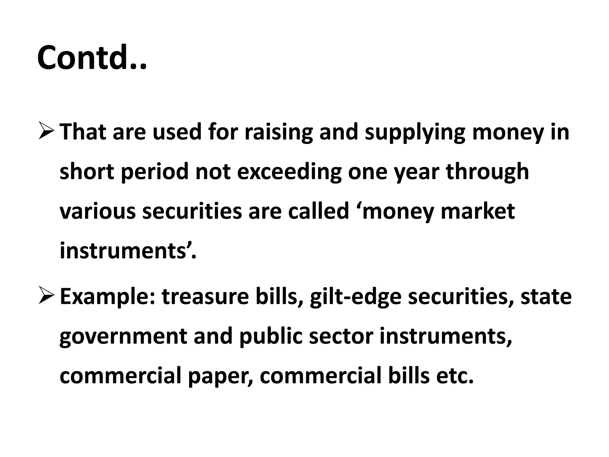 Contd..
That are used for raising and supplying money in
short period not exceeding one year through
various securities are called ‘money market
instruments’.
Example: treasure bills, gilt-edge securities, state
government and public sector instruments,
commercial paper, commercial bills etc.
 