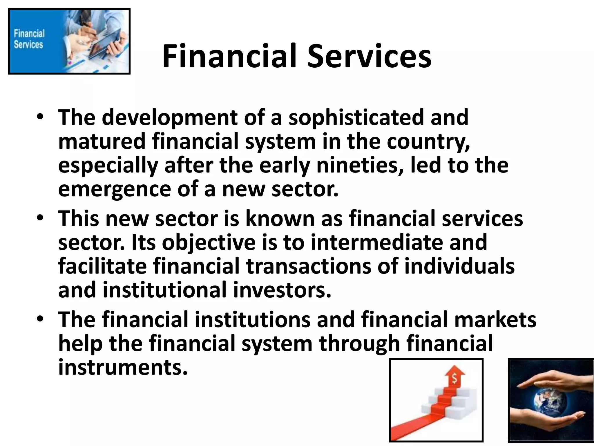 Financial Services
• The development of a sophisticated and
matured financial system in the country,
especially after the early nineties, led to the
emergence of a new sector.
• This new sector is known as financial services
sector. Its objective is to intermediate and
facilitate financial transactions of individuals
and institutional investors.
• The financial institutions and financial markets
help the financial system through financial
instruments.
 